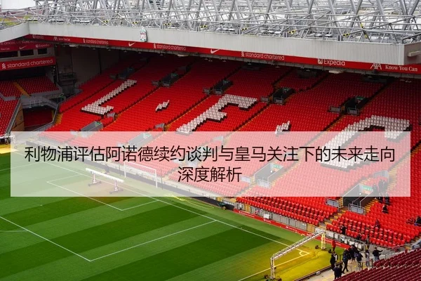 利物浦评估阿诺德续约谈判与皇马关注下的未来走向深度解析