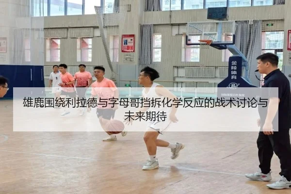 雄鹿围绕利拉德与字母哥挡拆化学反应的战术讨论与未来期待