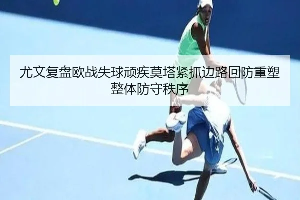 尤文复盘欧战失球顽疾莫塔紧抓边路回防重塑整体防守秩序