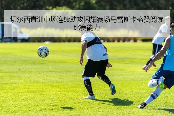切尔西青训中场连续助攻闪耀赛场马雷斯卡盛赞阅读比赛能力